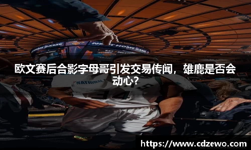 欧文赛后合影字母哥引发交易传闻，雄鹿是否会动心？