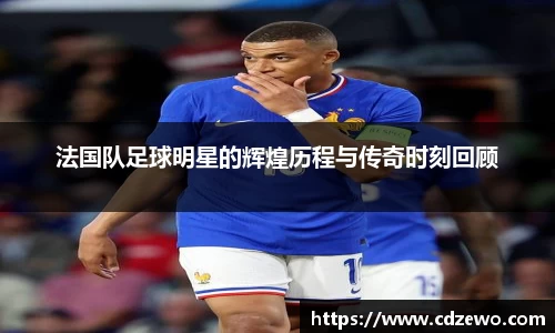 法国队足球明星的辉煌历程与传奇时刻回顾