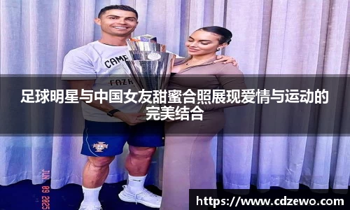 足球明星与中国女友甜蜜合照展现爱情与运动的完美结合